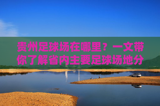 贵州足球场在哪里?一文带你了解省内主要足球场地分布 贵州足球场在哪里?一文带你了解省内主要足球场地分布