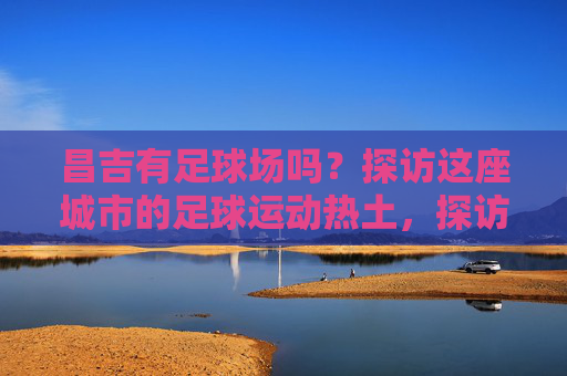 昌吉有足球场吗?探访这座城市的足球运动热土,探访昌吉足球场,这座城市的足球运动热土 昌吉有足球场吗?探访这座城市的足球运动热土,探访昌吉足球场,这座城市的足球运动热土