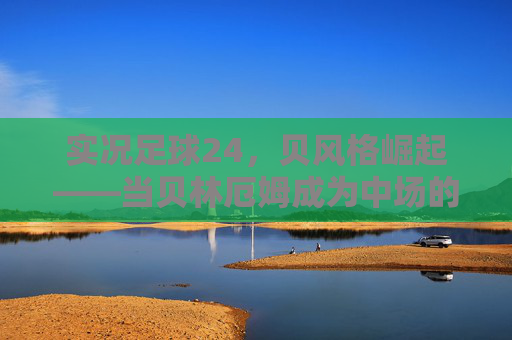 实况足球24,贝风格崛起——当贝林厄姆成为中场的数字图腾,实况足球24,贝林厄姆贝风格崛起,中场数字图腾 实况足球24,贝风格崛起——当贝林厄姆成为中场的数字图腾,实况足球24,贝林厄姆贝风格崛起,中场数字图腾