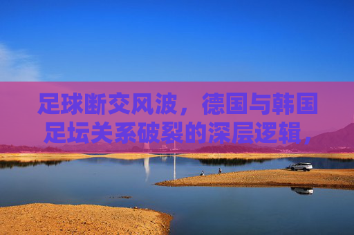 足球断交风波,德国与韩国足坛关系破裂的深层逻辑,足球断交风波,德国与韩国足坛关系破裂的深层逻辑 足球断交风波,德国与韩国足坛关系破裂的深层逻辑,足球断交风波,德国与韩国足坛关系破裂的深层逻辑