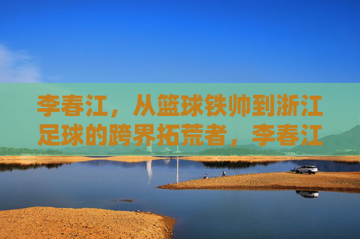 李春江，从篮球铁帅到浙江足球的跨界拓荒者，李春江，从篮球铁帅到浙江足球跨界拓荒者