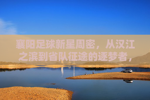 襄阳足球新星周密,从汉江之滨到省队征途的逐梦者,襄阳新星周密,汉江之滨到省队的逐梦征途 襄阳足球新星周密,从汉江之滨到省队征途的逐梦者,襄阳新星周密,汉江之滨到省队的逐梦征途