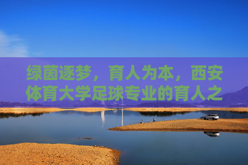 绿茵逐梦，育人为本，西安体育大学足球专业的育人之路，绿茵逐梦，育人为本，西安体育大学足球专业育人之路