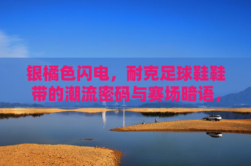 银橘色闪电，耐克足球鞋鞋带的潮流密码与赛场暗语，银橘色闪电，耐克足球鞋鞋带的潮流密码与赛场暗语