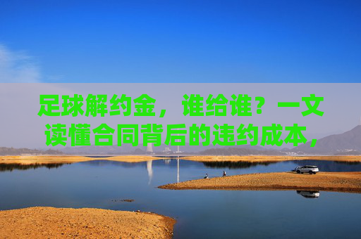 足球解约金，谁给谁？一文读懂合同背后的违约成本，足球解约金，谁给谁？违约成本揭秘
