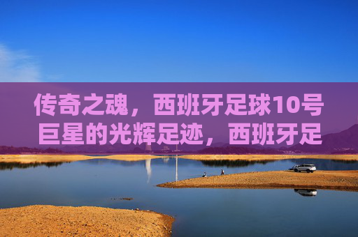 传奇之魂,西班牙足球10号巨星的光辉足迹,西班牙足球10号巨星,传奇之魂的光辉足迹 传奇之魂,西班牙足球10号巨星的光辉足迹,西班牙足球10号巨星,传奇之魂的光辉足迹