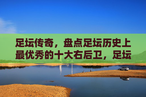足坛传奇,盘点足坛历史上最优秀的十大右后卫,足坛传奇,史上最优秀的十大右后卫盘点 足坛传奇,盘点足坛历史上最优秀的十大右后卫,足坛传奇,史上最优秀的十大右后卫盘点