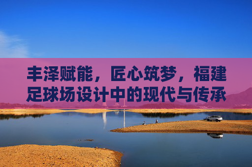 丰泽赋能，匠心筑梦，福建足球场设计中的现代与传承