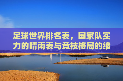 足球世界排名表，国家队实力的晴雨表与竞技格局的缩影，足球世界排名表，国家队实力的晴雨表与竞技格局缩影