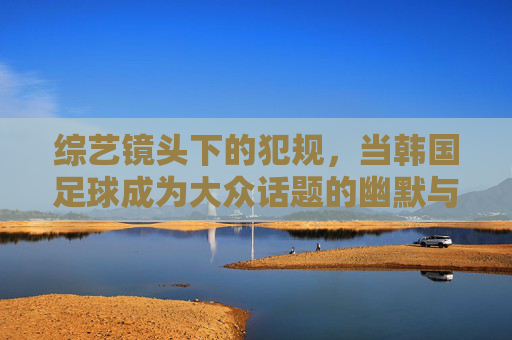 综艺镜头下的犯规，当韩国足球成为大众话题的幽默与反思，综艺镜头下的犯规，韩国足球成为大众话题的幽默与反思