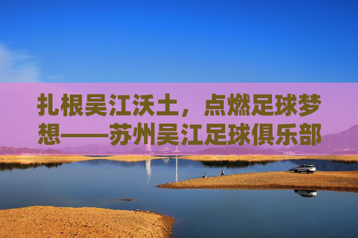 扎根吴江沃土,点燃足球梦想——苏州吴江足球俱乐部的成长与担当,扎根沃土点燃梦想,苏州吴江足球俱乐部的成长担当 扎根吴江沃土,点燃足球梦想——苏州吴江足球俱乐部的成长与担当,扎根沃土点燃梦想,苏州吴江足球俱乐部的成长担当