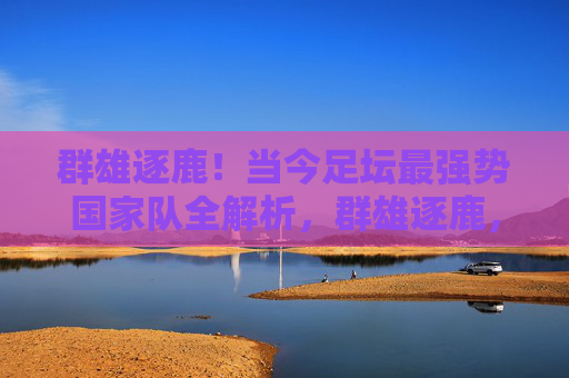 群雄逐鹿!当今足坛最强势国家队全解析,群雄逐鹿,当今足坛最强势国家队全解析 群雄逐鹿!当今足坛最强势国家队全解析,群雄逐鹿,当今足坛最强势国家队全解析