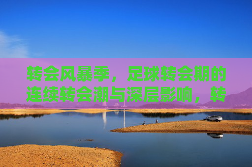 转会风暴季,足球转会期的连续转会潮与深层影响,转会风暴季,足球连续转会潮与深层影响 转会风暴季,足球转会期的连续转会潮与深层影响,转会风暴季,足球连续转会潮与深层影响