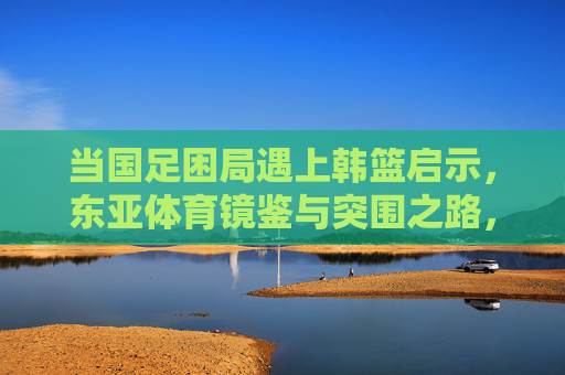 当国足困局遇上韩篮启示，东亚体育镜鉴与突围之路，国足困局遇韩篮启示，东亚体育镜鉴与突围之路
