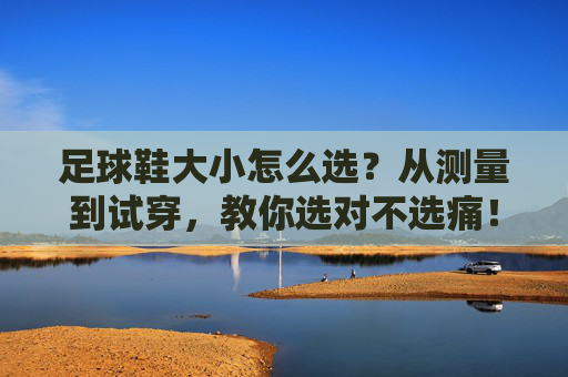 足球鞋大小怎么选？从测量到试穿，教你选对不选痛！足球鞋大小怎么选？测量试穿教你选对不选痛
