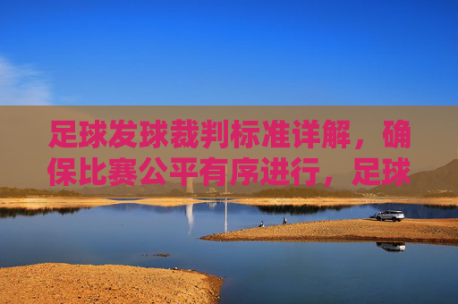 足球发球裁判标准详解，确保比赛公平有序进行，足球发球裁判标准详解