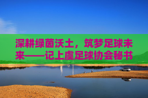 深耕绿茵沃土,筑梦足球未来——记上虞足球协会秘书长陈明,深耕绿茵沃土 筑梦足球未来——记上虞足球协会秘书长陈明 深耕绿茵沃土,筑梦足球未来——记上虞足球协会秘书长陈明,深耕绿茵沃土 筑梦足球未来——记上虞足球协会秘书长陈明
