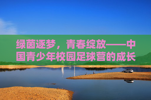 绿茵逐梦,青春绽放——中国青少年校园足球营的成长与希望,绿茵逐梦,青春绽放——中国青少年校园足球营的成长与希望 绿茵逐梦,青春绽放——中国青少年校园足球营的成长与希望,绿茵逐梦,青春绽放——中国青少年校园足球营的成长与希望
