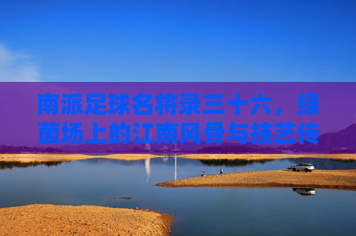 南派足球名将录三十六，绿茵场上的江南风骨与技艺传承，南派足球名将录三十六，绿茵江南风骨与技艺传承