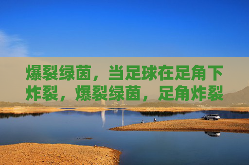 爆裂绿茵,当足球在足角下炸裂,爆裂绿茵,足角炸裂 爆裂绿茵,当足球在足角下炸裂,爆裂绿茵,足角炸裂
