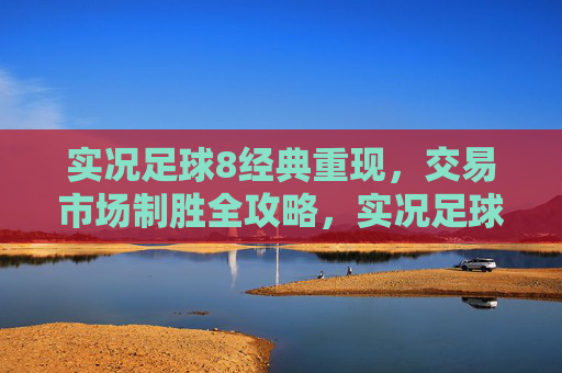 实况足球8经典重现，交易市场制胜全攻略，实况足球8经典重现，交易市场制胜全攻略