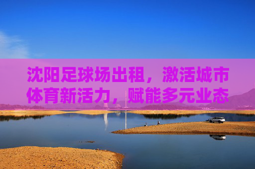 沈阳足球场出租,激活城市体育新活力,赋能多元业态融合,沈阳足球场出租激活城市体育新活力 赋能多元业态融合 沈阳足球场出租,激活城市体育新活力,赋能多元业态融合,沈阳足球场出租激活城市体育新活力 赋能多元业态融合
