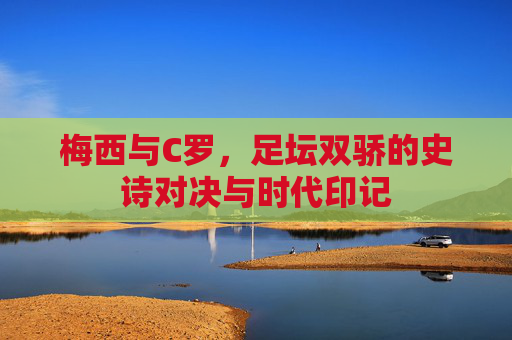 梅西与C罗,足坛双骄的史诗对决与时代印记 梅西与C罗,足坛双骄的史诗对决与时代印记