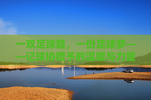 一双足球鞋,一份足球梦——记球协赠予的温暖与力量,一双足球鞋,一份足球梦,球协赠予的温暖力量 一双足球鞋,一份足球梦——记球协赠予的温暖与力量,一双足球鞋,一份足球梦,球协赠予的温暖力量