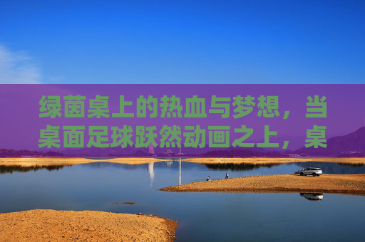 绿茵桌上的热血与梦想，当桌面足球跃然动画之上，桌面足球跃动画，热血梦想绿茵燃