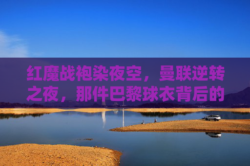 红魔战袍染夜空，曼联逆转之夜，那件巴黎球衣背后的热血与传奇，红魔战袍染夜空，逆转巴黎的热血传奇