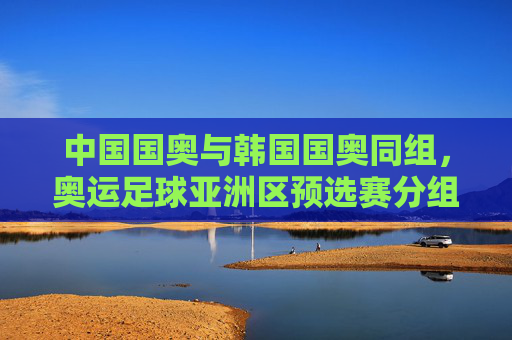 中国国奥与韩国国奥同组，奥运足球亚洲区预选赛分组引发关注，奥运足球亚预选赛分组，中国国奥韩国国奥同组引关注