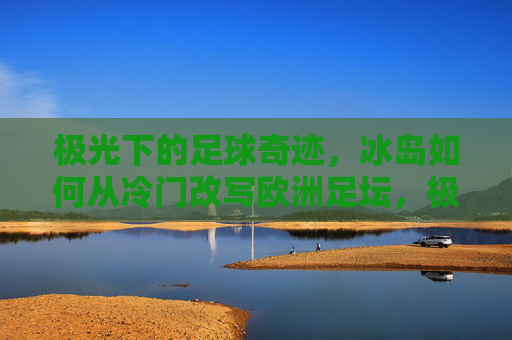 极光下的足球奇迹,冰岛如何从冷门改写欧洲足坛,极光下的足球奇迹,冰岛从冷门改写欧洲足坛 极光下的足球奇迹,冰岛如何从冷门改写欧洲足坛,极光下的足球奇迹,冰岛从冷门改写欧洲足坛