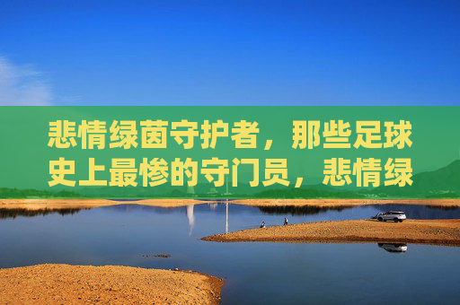 悲情绿茵守护者,那些足球史上最惨的守门员,悲情绿茵门神,足坛史上最惨的守门员 悲情绿茵守护者,那些足球史上最惨的守门员,悲情绿茵门神,足坛史上最惨的守门员