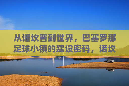从诺坎普到世界,巴塞罗那足球小镇的建设密码,诺坎普到世界,巴塞罗那足球小镇的建设密码 从诺坎普到世界,巴塞罗那足球小镇的建设密码,诺坎普到世界,巴塞罗那足球小镇的建设密码