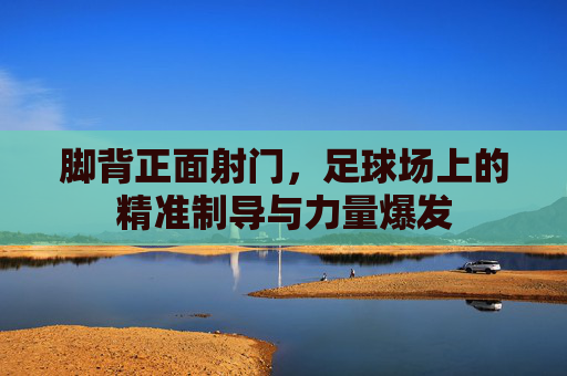 脚背正面射门,足球场上的精准制导与力量爆发 脚背正面射门,足球场上的精准制导与力量爆发