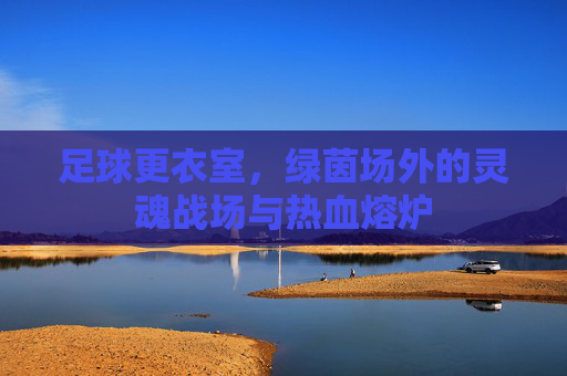 足球更衣室,绿茵场外的灵魂战场与热血熔炉 足球更衣室,绿茵场外的灵魂战场与热血熔炉