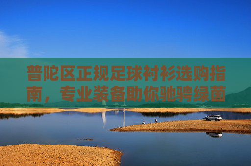 普陀区正规足球衬衫选购指南,专业装备助你驰骋绿茵,普陀区正规足球衬衫选购指南 普陀区正规足球衬衫选购指南,专业装备助你驰骋绿茵,普陀区正规足球衬衫选购指南