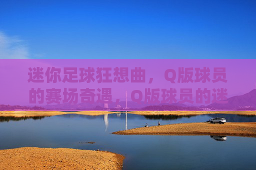 迷你足球狂想曲,Q版球员的赛场奇遇,Q版球员的迷你足球狂想曲 迷你足球狂想曲,Q版球员的赛场奇遇,Q版球员的迷你足球狂想曲