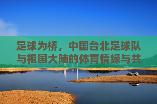 足球为桥,中国台北足球队与祖国大陆的体育情缘与共同梦想 足球为桥,中国台北足球队与祖国大陆的体育情缘与共同梦想