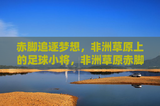赤脚追逐梦想,非洲草原上的足球小将,非洲草原赤脚足球小将逐梦 赤脚追逐梦想,非洲草原上的足球小将,非洲草原赤脚足球小将逐梦