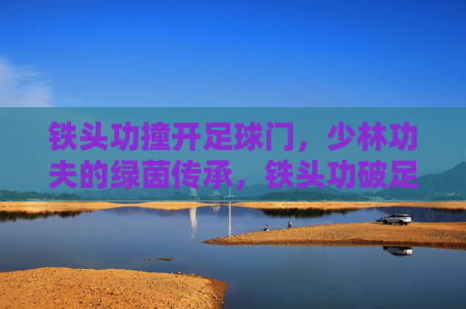 铁头功撞开足球门,少林功夫的绿茵传承,铁头功破足球门,少林功夫绿茵传 铁头功撞开足球门,少林功夫的绿茵传承,铁头功破足球门,少林功夫绿茵传