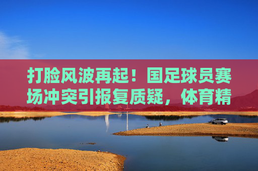 打脸风波再起！国足球员赛场冲突引报复质疑，体育精神何在？打脸风波再起！国足球员赛场冲突引报复质疑，体育精神何在？