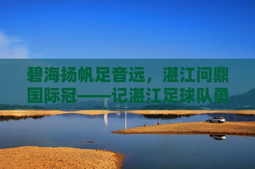 碧海扬帆足音远，湛江问鼎国际冠——记湛江足球队勇夺国际冠军之路，湛江碧海扬帆问鼎国际冠