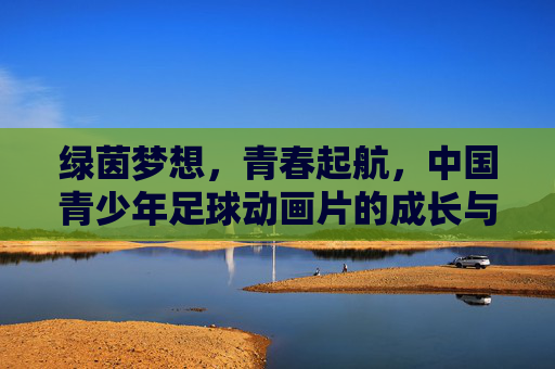 绿茵梦想，青春起航，中国青少年足球动画片的成长与展望，青春绿茵梦，中国青少年足球动画的成长与展望