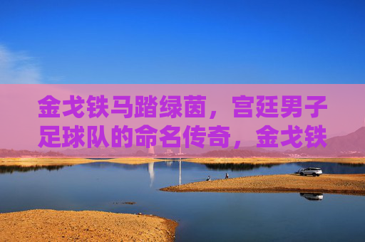 金戈铁马踏绿茵,宫廷男子足球队的命名传奇,金戈铁马铸名,宫廷男子足球队传奇 金戈铁马踏绿茵,宫廷男子足球队的命名传奇,金戈铁马铸名,宫廷男子足球队传奇