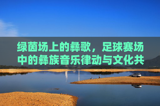 绿茵场上的彝歌，足球赛场中的彝族音乐律动与文化共鸣，彝歌律动绿茵场，足球赛场的文化共鸣