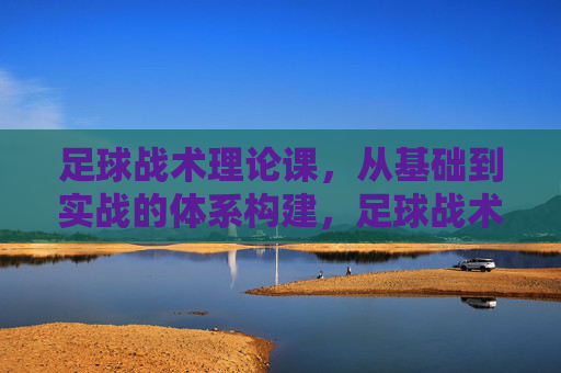 足球战术理论课，从基础到实战的体系构建，足球战术理论课，从基础到实战的体系构建