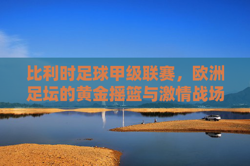 比利时足球甲级联赛,欧洲足坛的黄金摇篮与激情战场,比利时足球甲级联赛,欧洲足坛的黄金摇篮与激情战场 比利时足球甲级联赛,欧洲足坛的黄金摇篮与激情战场,比利时足球甲级联赛,欧洲足坛的黄金摇篮与激情战场