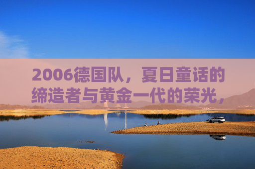 2006德国队，夏日童话的缔造者与黄金一代的荣光，2006德国队，夏日童话缔造者与黄金一代荣光