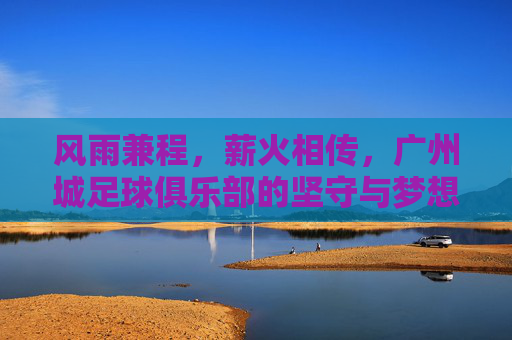 风雨兼程，薪火相传，广州城足球俱乐部的坚守与梦想，风雨兼程薪火相传，广州城坚守梦想